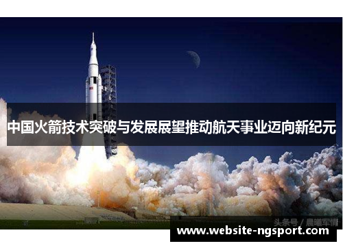 中国火箭技术突破与发展展望推动航天事业迈向新纪元