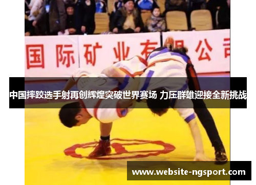 中国摔跤选手射再创辉煌突破世界赛场 力压群雄迎接全新挑战