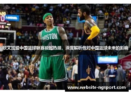 欧文加盟中国篮球联赛掀起热潮，深度解析他对中国篮球未来的影响